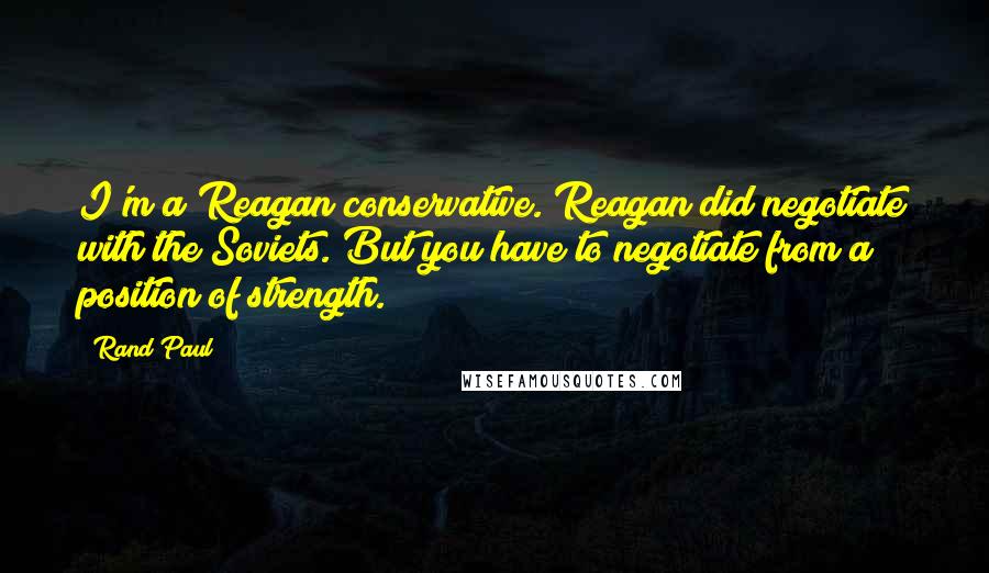 Rand Paul Quotes: I'm a Reagan conservative. Reagan did negotiate with the Soviets. But you have to negotiate from a position of strength.