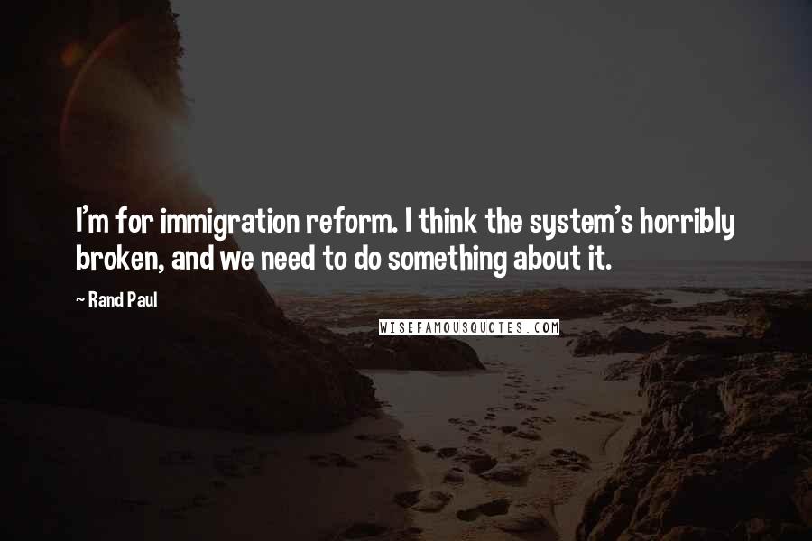 Rand Paul Quotes: I'm for immigration reform. I think the system's horribly broken, and we need to do something about it.