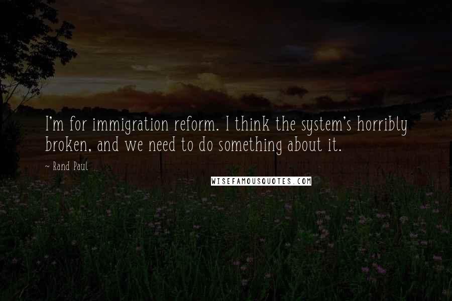 Rand Paul Quotes: I'm for immigration reform. I think the system's horribly broken, and we need to do something about it.