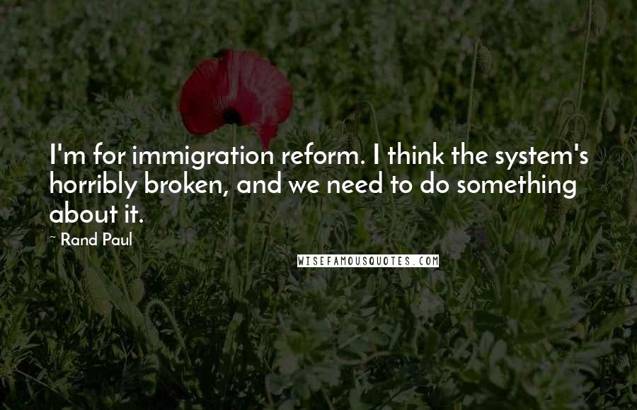 Rand Paul Quotes: I'm for immigration reform. I think the system's horribly broken, and we need to do something about it.