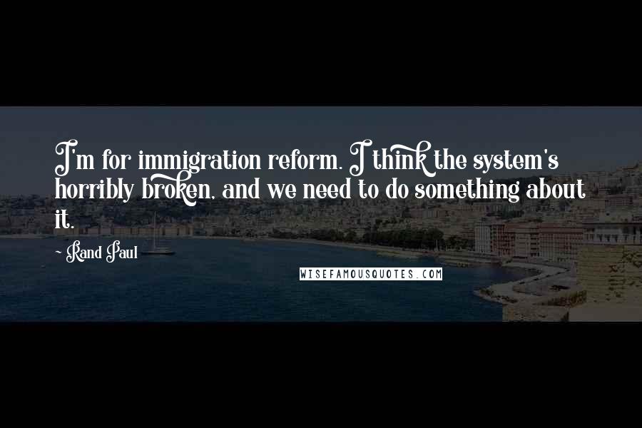 Rand Paul Quotes: I'm for immigration reform. I think the system's horribly broken, and we need to do something about it.