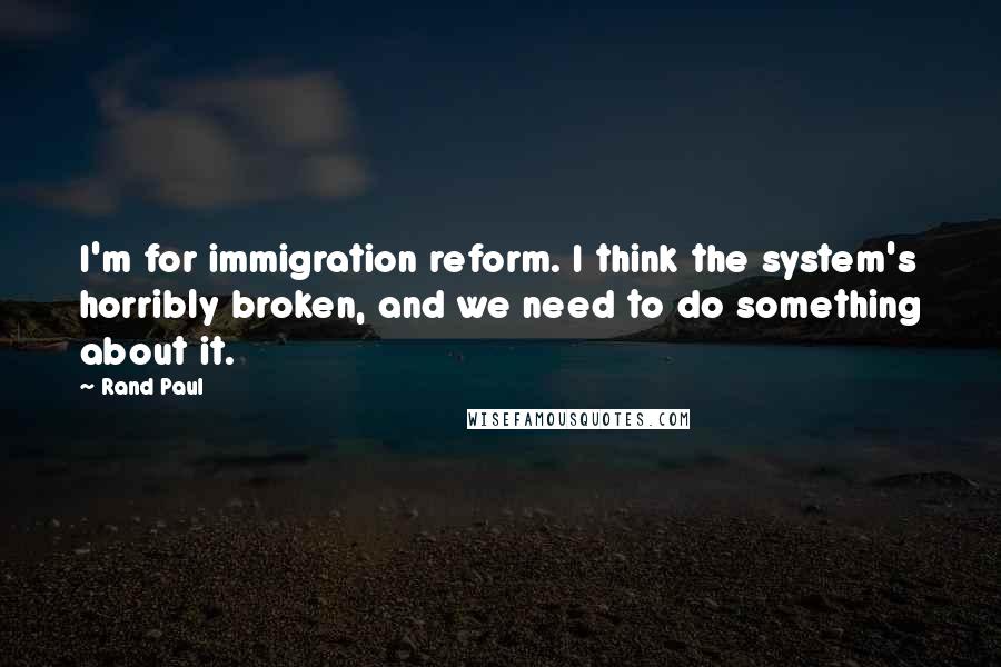 Rand Paul Quotes: I'm for immigration reform. I think the system's horribly broken, and we need to do something about it.