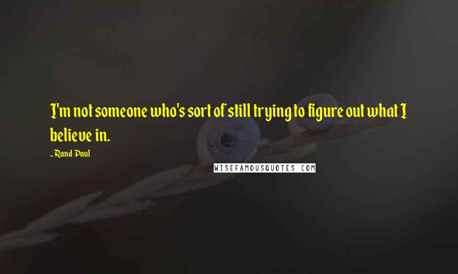 Rand Paul Quotes: I'm not someone who's sort of still trying to figure out what I believe in.