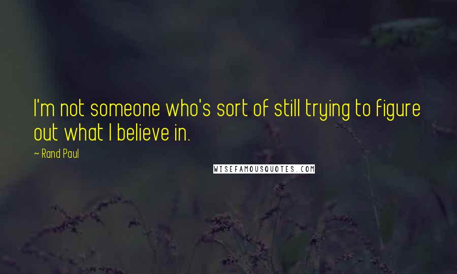 Rand Paul Quotes: I'm not someone who's sort of still trying to figure out what I believe in.