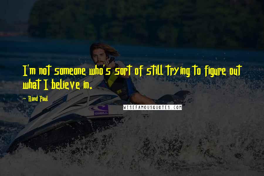 Rand Paul Quotes: I'm not someone who's sort of still trying to figure out what I believe in.