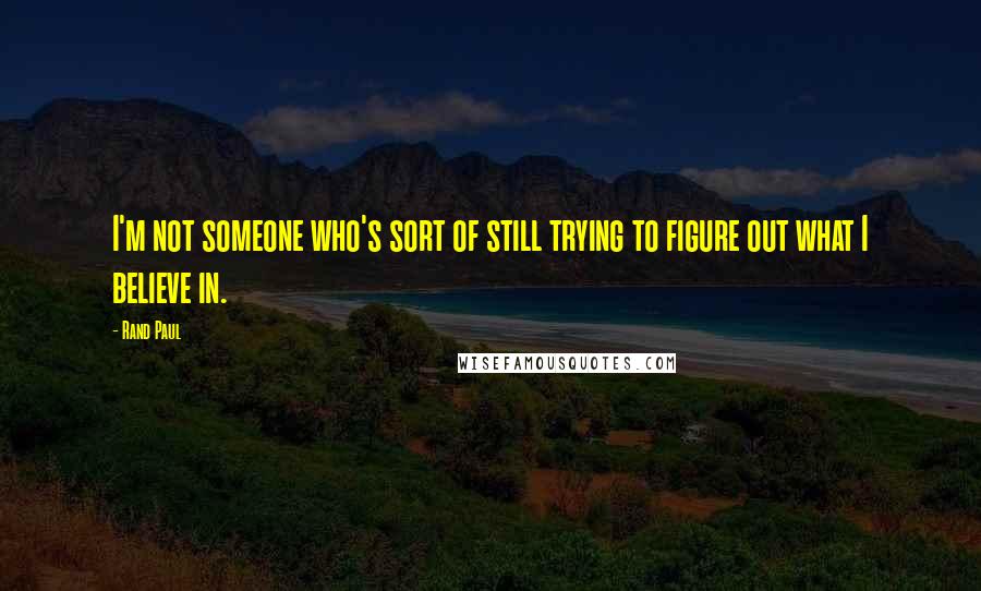 Rand Paul Quotes: I'm not someone who's sort of still trying to figure out what I believe in.