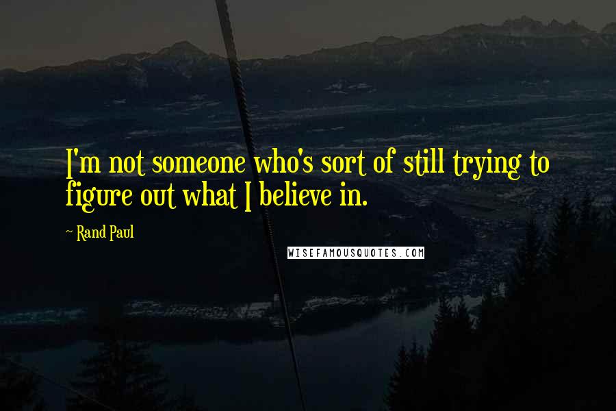 Rand Paul Quotes: I'm not someone who's sort of still trying to figure out what I believe in.
