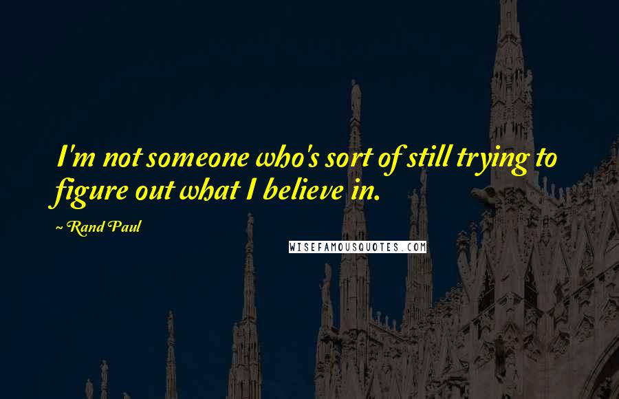 Rand Paul Quotes: I'm not someone who's sort of still trying to figure out what I believe in.