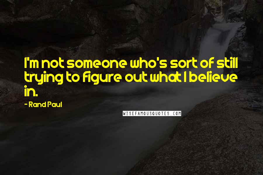Rand Paul Quotes: I'm not someone who's sort of still trying to figure out what I believe in.