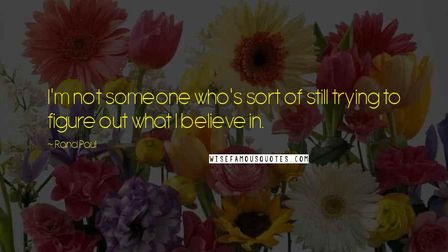 Rand Paul Quotes: I'm not someone who's sort of still trying to figure out what I believe in.