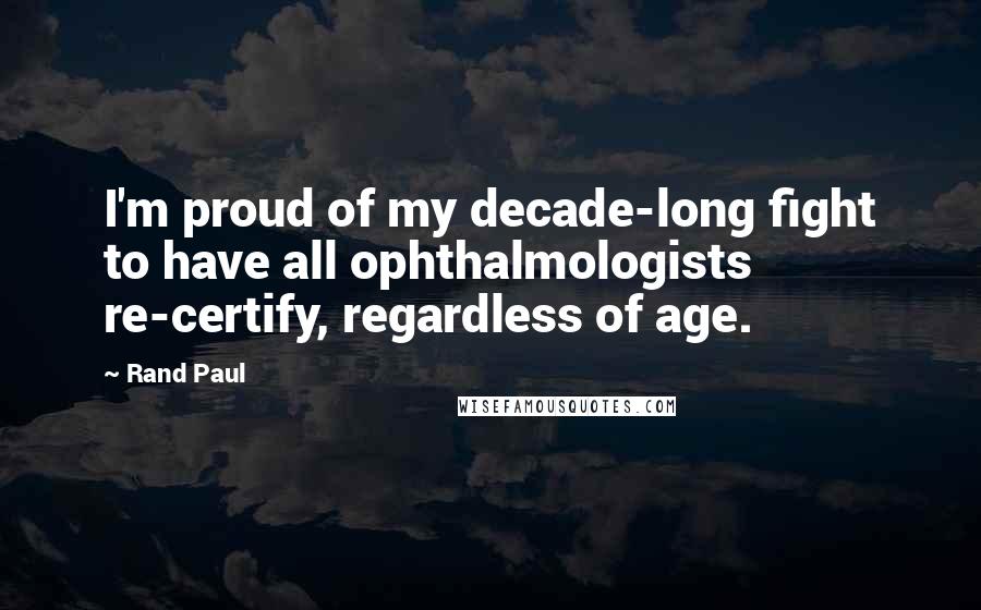 Rand Paul Quotes: I'm proud of my decade-long fight to have all ophthalmologists re-certify, regardless of age.