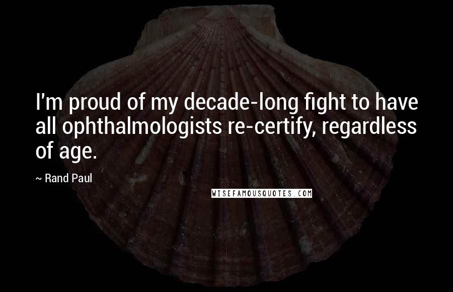 Rand Paul Quotes: I'm proud of my decade-long fight to have all ophthalmologists re-certify, regardless of age.