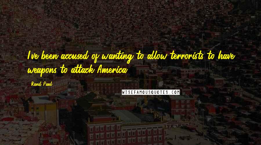 Rand Paul Quotes: I've been accused of wanting to allow terrorists to have weapons to attack America.