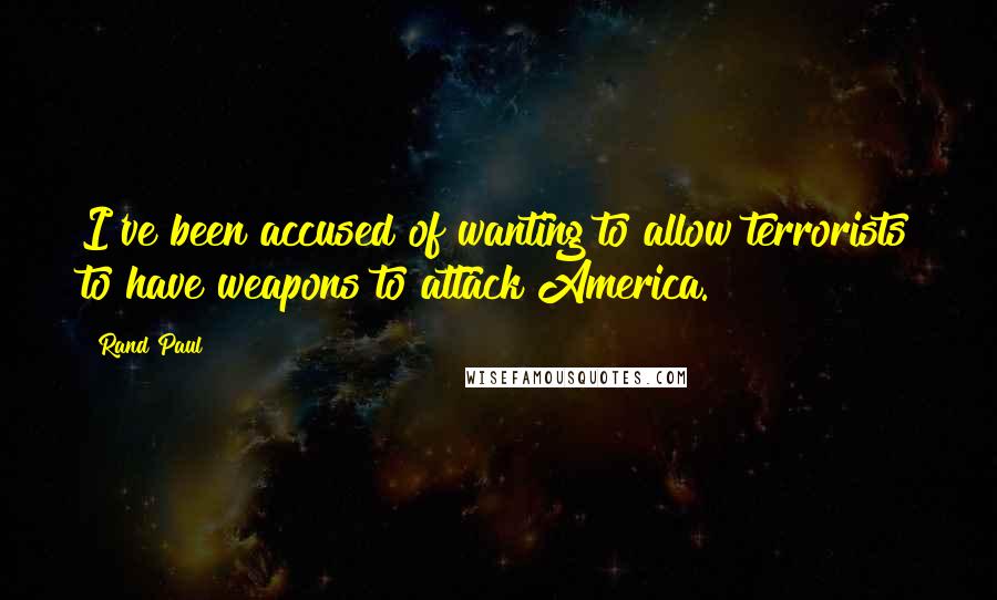 Rand Paul Quotes: I've been accused of wanting to allow terrorists to have weapons to attack America.