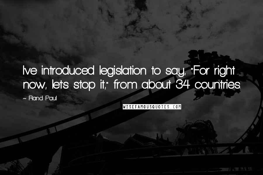 Rand Paul Quotes: I've introduced legislation to say, "For right now, let's stop it," from about 34 countries.