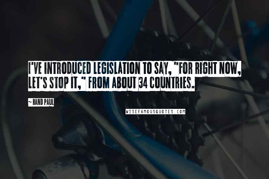 Rand Paul Quotes: I've introduced legislation to say, "For right now, let's stop it," from about 34 countries.