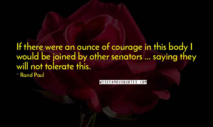 Rand Paul Quotes: If there were an ounce of courage in this body I would be joined by other senators ... saying they will not tolerate this.