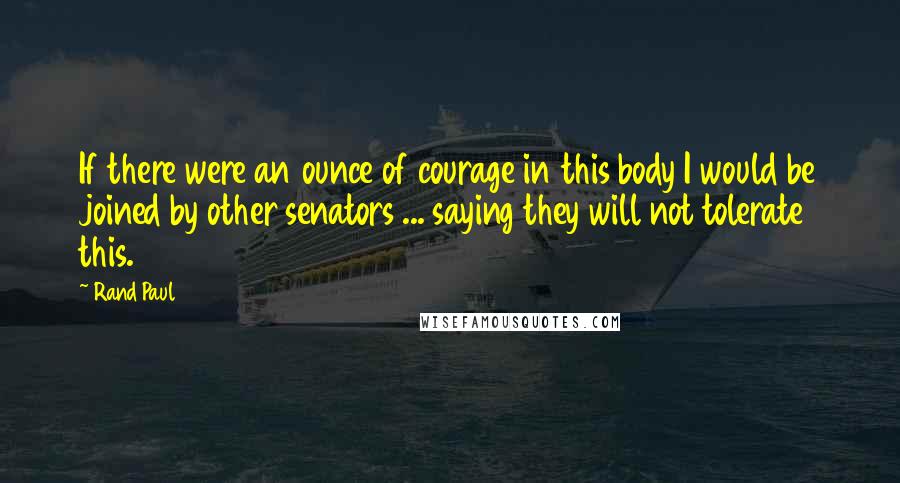 Rand Paul Quotes: If there were an ounce of courage in this body I would be joined by other senators ... saying they will not tolerate this.