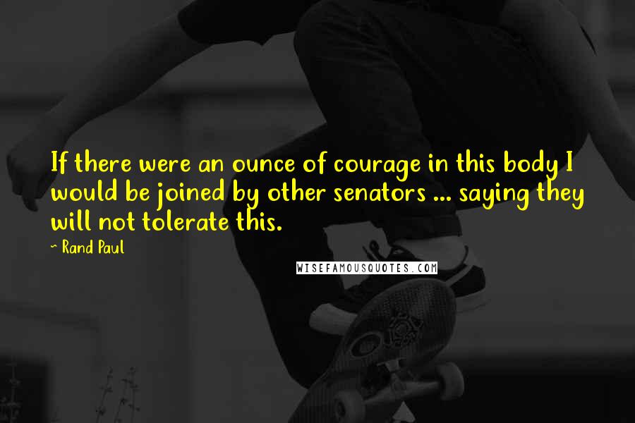 Rand Paul Quotes: If there were an ounce of courage in this body I would be joined by other senators ... saying they will not tolerate this.