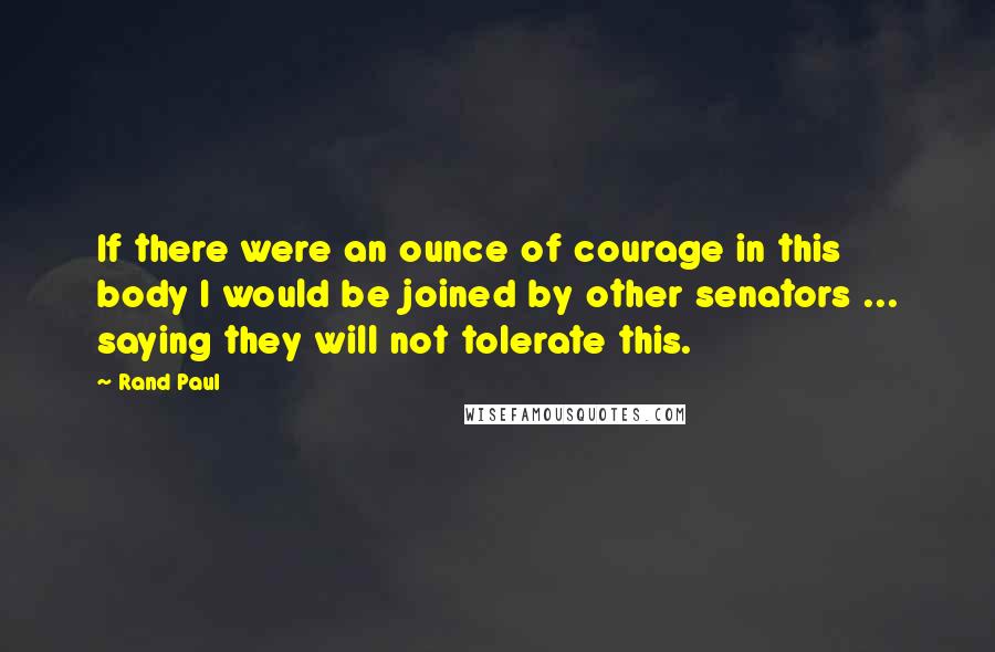 Rand Paul Quotes: If there were an ounce of courage in this body I would be joined by other senators ... saying they will not tolerate this.