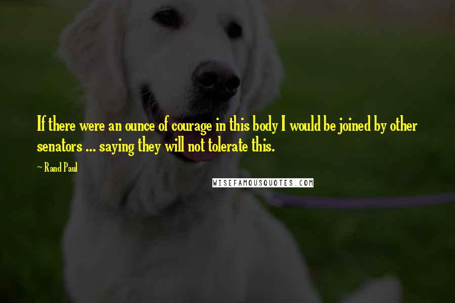 Rand Paul Quotes: If there were an ounce of courage in this body I would be joined by other senators ... saying they will not tolerate this.