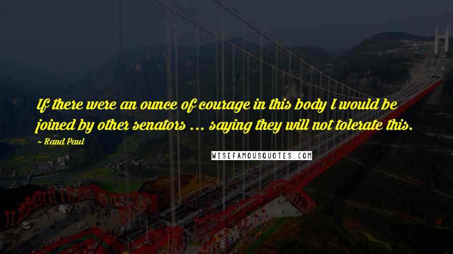 Rand Paul Quotes: If there were an ounce of courage in this body I would be joined by other senators ... saying they will not tolerate this.