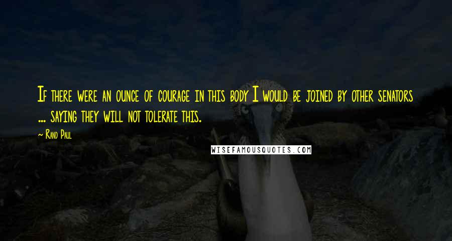 Rand Paul Quotes: If there were an ounce of courage in this body I would be joined by other senators ... saying they will not tolerate this.