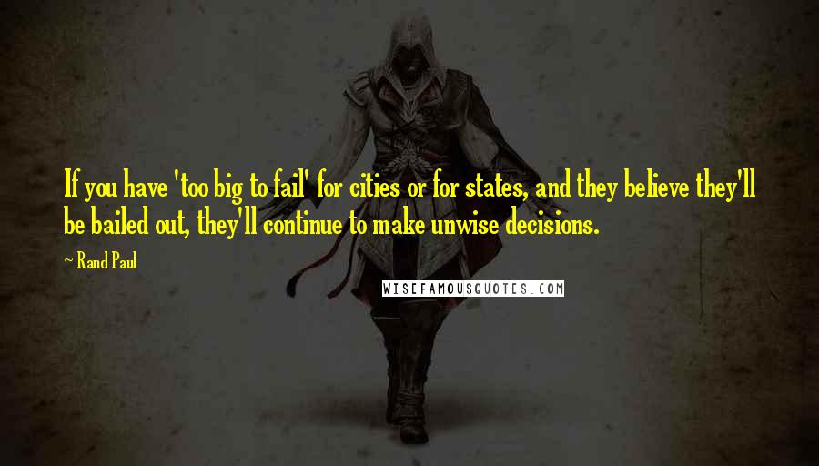 Rand Paul Quotes: If you have 'too big to fail' for cities or for states, and they believe they'll be bailed out, they'll continue to make unwise decisions.