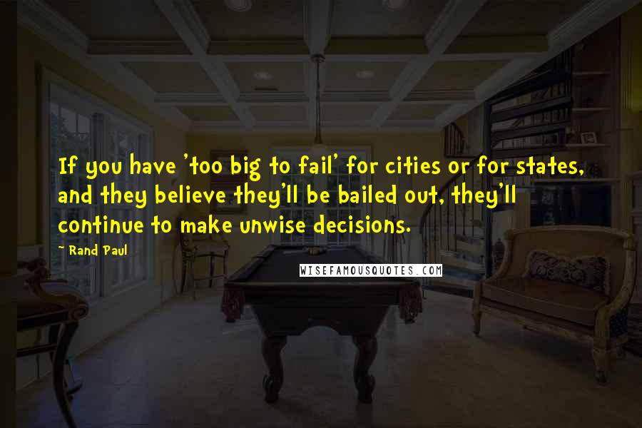 Rand Paul Quotes: If you have 'too big to fail' for cities or for states, and they believe they'll be bailed out, they'll continue to make unwise decisions.