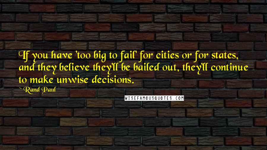 Rand Paul Quotes: If you have 'too big to fail' for cities or for states, and they believe they'll be bailed out, they'll continue to make unwise decisions.