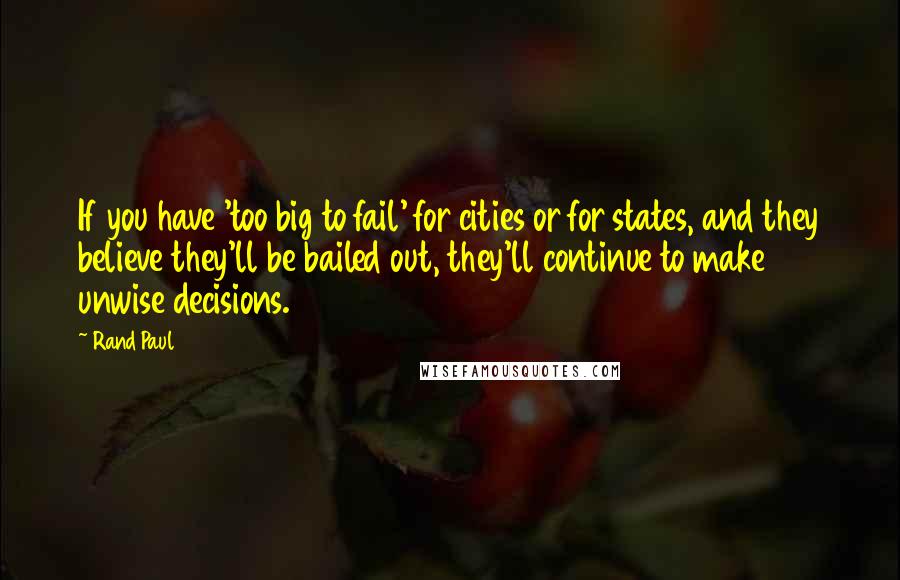 Rand Paul Quotes: If you have 'too big to fail' for cities or for states, and they believe they'll be bailed out, they'll continue to make unwise decisions.