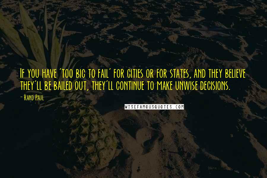 Rand Paul Quotes: If you have 'too big to fail' for cities or for states, and they believe they'll be bailed out, they'll continue to make unwise decisions.