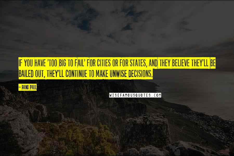 Rand Paul Quotes: If you have 'too big to fail' for cities or for states, and they believe they'll be bailed out, they'll continue to make unwise decisions.