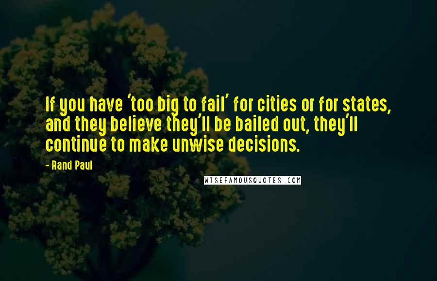 Rand Paul Quotes: If you have 'too big to fail' for cities or for states, and they believe they'll be bailed out, they'll continue to make unwise decisions.