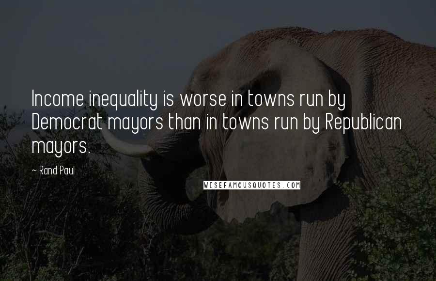 Rand Paul Quotes: Income inequality is worse in towns run by Democrat mayors than in towns run by Republican mayors.