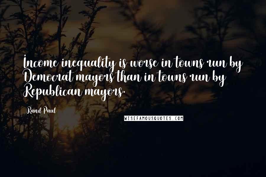 Rand Paul Quotes: Income inequality is worse in towns run by Democrat mayors than in towns run by Republican mayors.