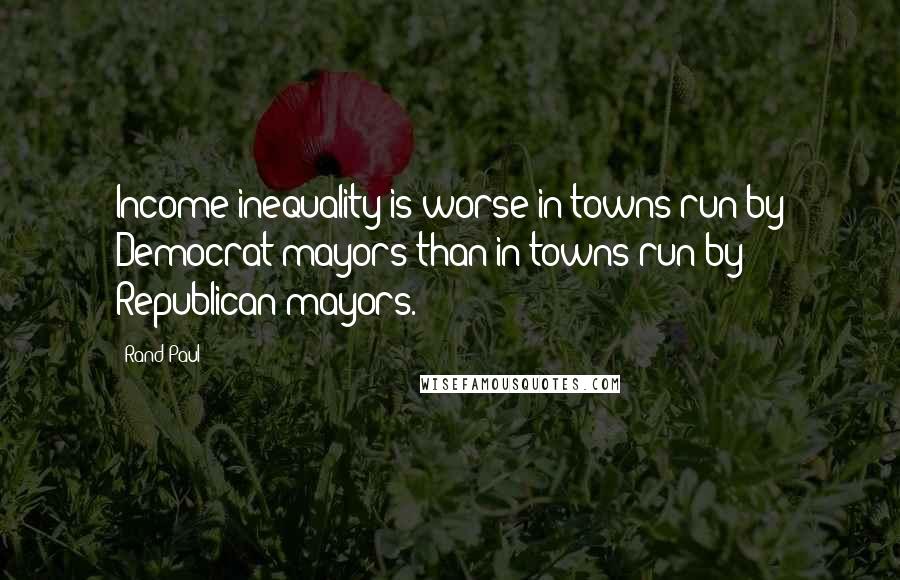 Rand Paul Quotes: Income inequality is worse in towns run by Democrat mayors than in towns run by Republican mayors.