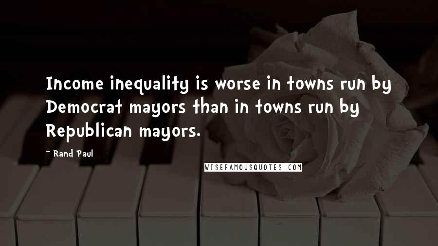 Rand Paul Quotes: Income inequality is worse in towns run by Democrat mayors than in towns run by Republican mayors.