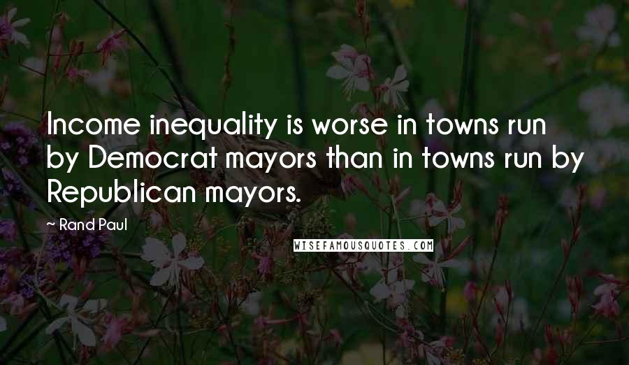 Rand Paul Quotes: Income inequality is worse in towns run by Democrat mayors than in towns run by Republican mayors.