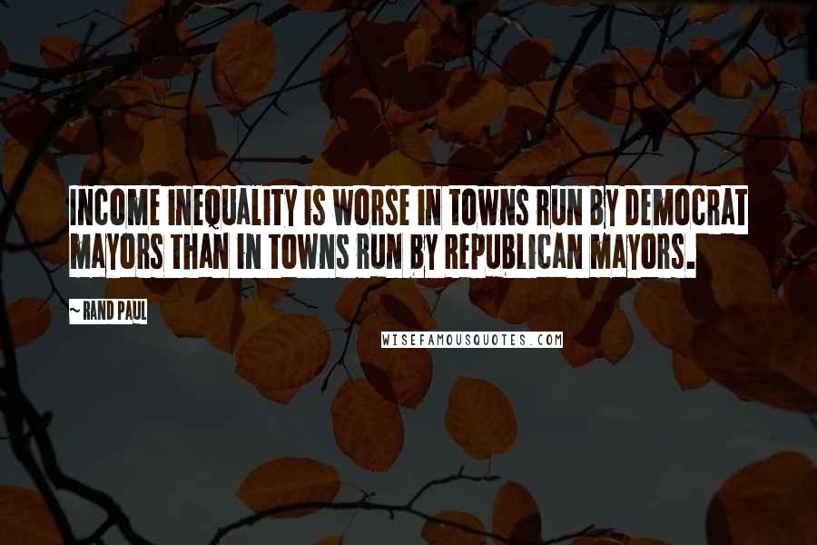 Rand Paul Quotes: Income inequality is worse in towns run by Democrat mayors than in towns run by Republican mayors.