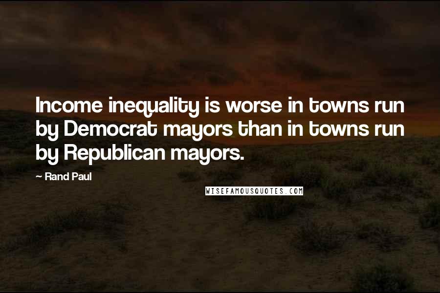 Rand Paul Quotes: Income inequality is worse in towns run by Democrat mayors than in towns run by Republican mayors.