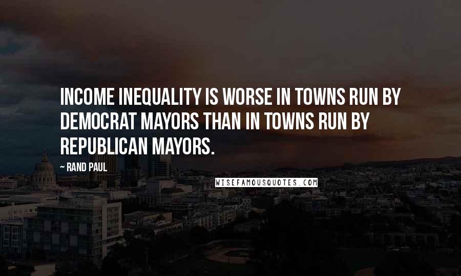 Rand Paul Quotes: Income inequality is worse in towns run by Democrat mayors than in towns run by Republican mayors.