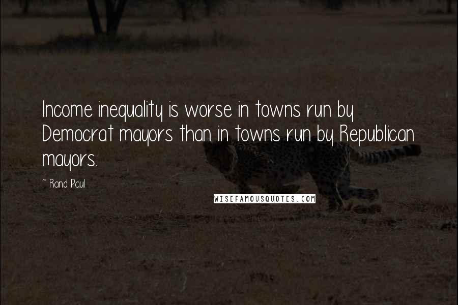 Rand Paul Quotes: Income inequality is worse in towns run by Democrat mayors than in towns run by Republican mayors.