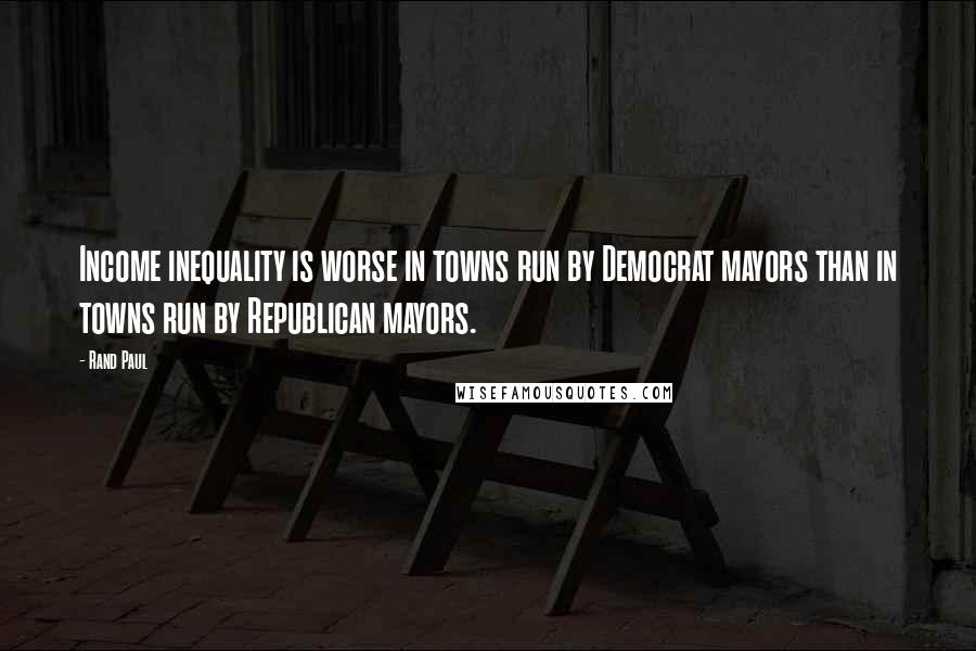 Rand Paul Quotes: Income inequality is worse in towns run by Democrat mayors than in towns run by Republican mayors.