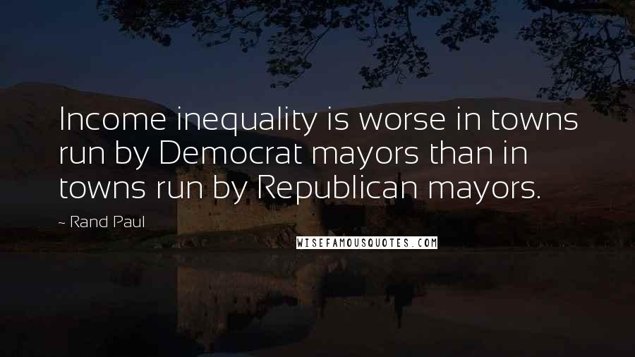 Rand Paul Quotes: Income inequality is worse in towns run by Democrat mayors than in towns run by Republican mayors.