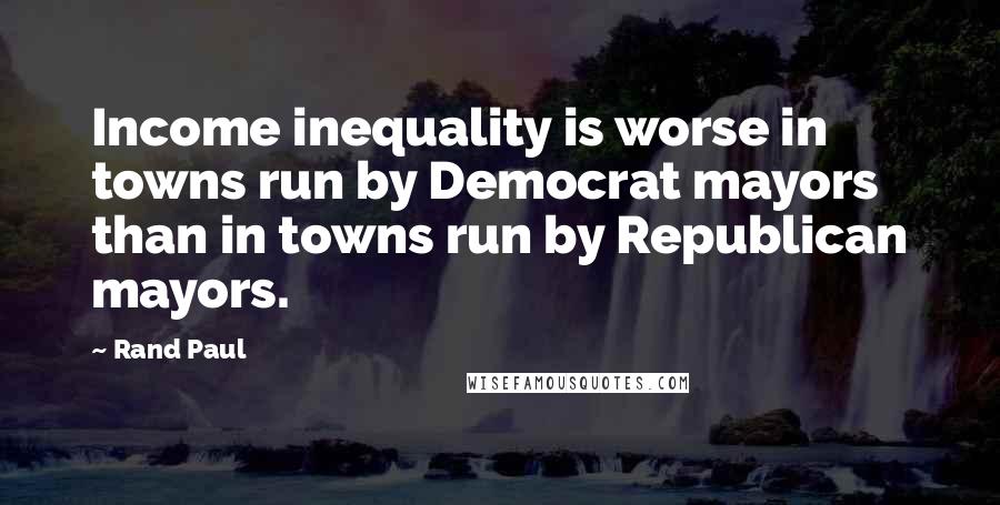 Rand Paul Quotes: Income inequality is worse in towns run by Democrat mayors than in towns run by Republican mayors.