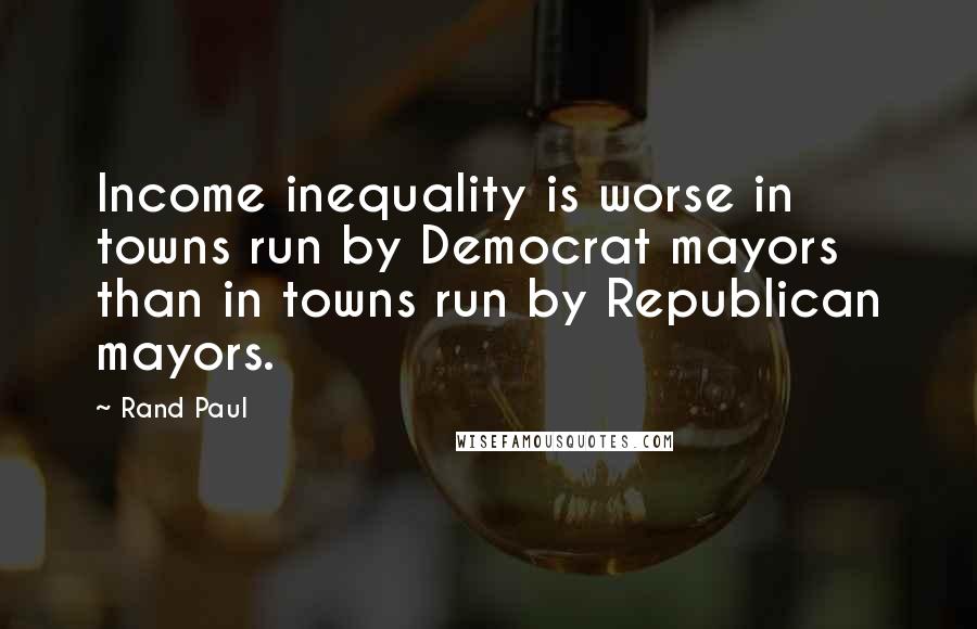 Rand Paul Quotes: Income inequality is worse in towns run by Democrat mayors than in towns run by Republican mayors.