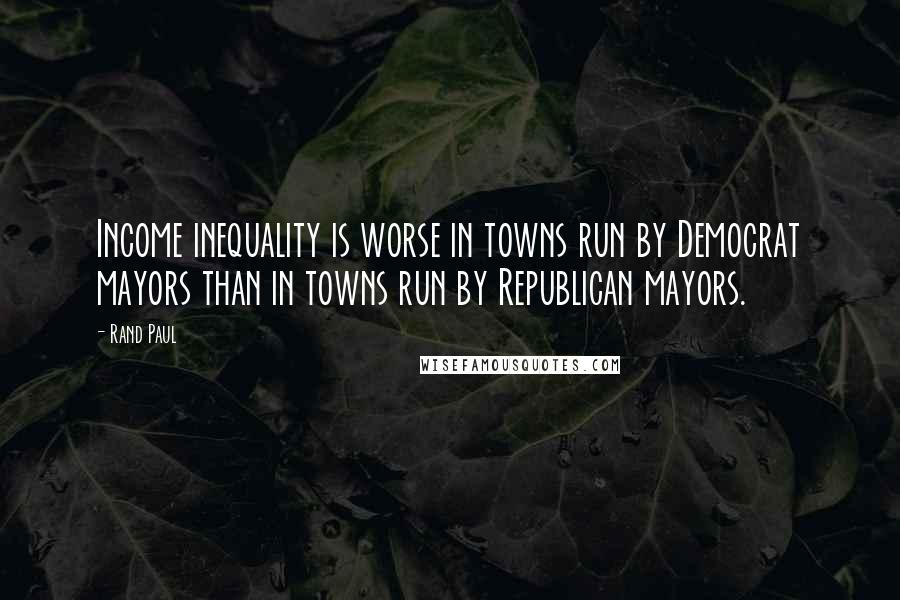 Rand Paul Quotes: Income inequality is worse in towns run by Democrat mayors than in towns run by Republican mayors.