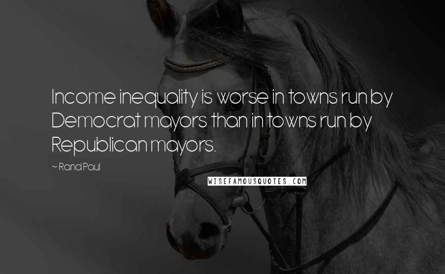 Rand Paul Quotes: Income inequality is worse in towns run by Democrat mayors than in towns run by Republican mayors.