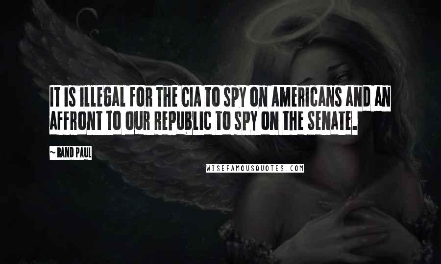 Rand Paul Quotes: It is illegal for the CIA to spy on Americans and an affront to our Republic to spy on the Senate.